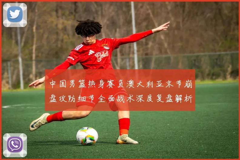 中国男篮热身赛负澳大利亚末节崩盘攻防细节全面战术深度复盘解析