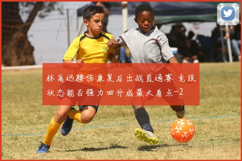 林高远腰伤康复后出战直通赛 竞技状态能否强力回升成最大看点