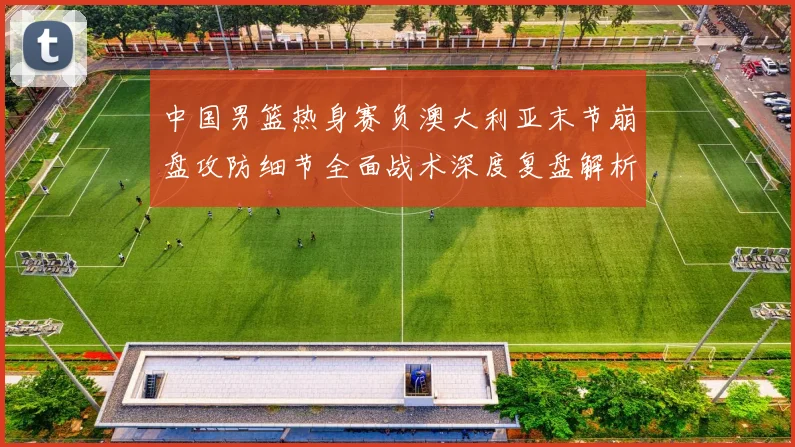 中国男篮热身赛负澳大利亚末节崩盘攻防细节全面战术深度复盘解析