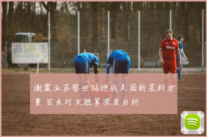 谢震业苏黎世站迎战美国新星科尔曼 百米对决胜算深度分析